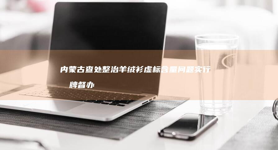 内蒙古查处整治羊绒衫虚标含量问题实行挂牌督办 市场监管总局对浙江 (内蒙查处官员)